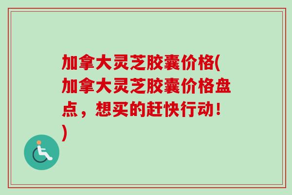 加拿大灵芝胶囊价格(加拿大灵芝胶囊价格盘点,想买的赶快行动!) 加拿大灵芝胶囊价格(加拿大灵芝胶囊价格盘点,想买的赶快行动!)