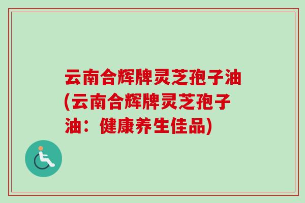 云南合辉牌灵芝孢子油(云南合辉牌灵芝孢子油:健康养生佳品) 云南合辉牌灵芝孢子油(云南合辉牌灵芝孢子油:健康养生佳品)