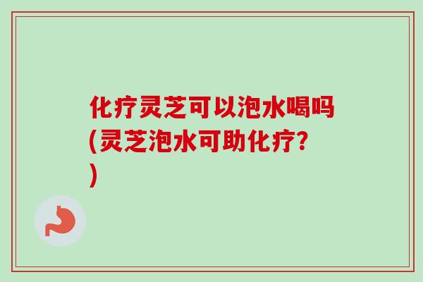 灵芝可以泡水喝吗(灵芝泡水可助？)