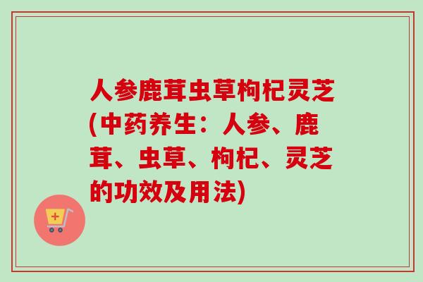 人参鹿茸虫草枸杞灵芝(养生:人参、鹿茸、虫草、枸杞、灵芝的功效及用法) 人参鹿茸虫草枸杞灵芝(养生:人参、鹿茸、虫草、枸杞、灵芝的功效及用法)