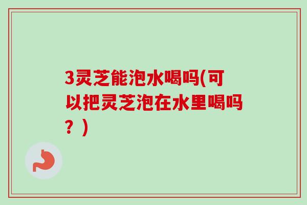 3灵芝能泡水喝吗(可以把灵芝泡在水里喝吗?) 3灵芝能泡水喝吗(可以把灵芝泡在水里喝吗?)