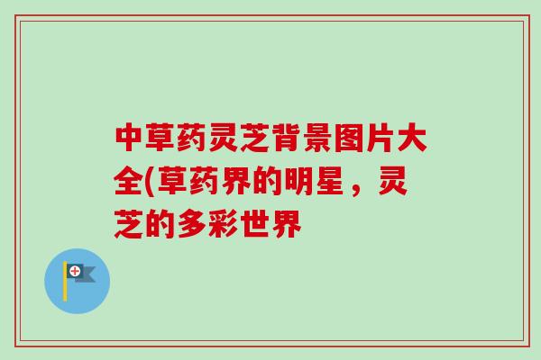 中草药灵芝背景图片大全(草药界的明星，灵芝的多彩世界