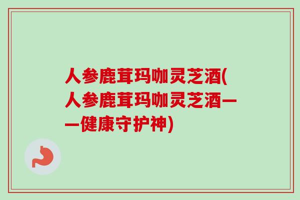人参鹿茸玛咖灵芝酒(人参鹿茸玛咖灵芝酒——健康守护神) 人参鹿茸玛咖灵芝酒(人参鹿茸玛咖灵芝酒——健康守护神)