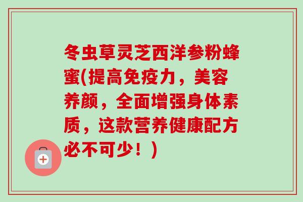 冬虫草灵芝西洋参粉蜂蜜(提高免疫力,美容养颜,全面增强身体素质,这款营养健康配方必不可少!) 冬虫草灵芝西洋参粉蜂蜜(提高免疫力,美容养颜,全面增强身体素质,这款营养健康配方必不可少!)