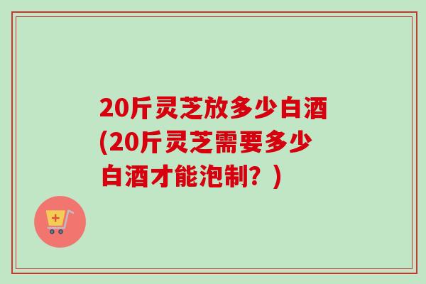 20斤灵芝放多少白酒(20斤灵芝需要多少白酒才能泡制?) 20斤灵芝放多少白酒(20斤灵芝需要多少白酒才能泡制?)