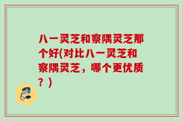 八一灵芝和察隅灵芝那个好(对比八一灵芝和察隅灵芝，哪个更优质？)