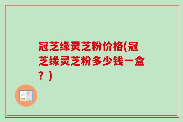 冠芝缘灵芝粉价格(冠芝缘灵芝粉多少钱一盒？)