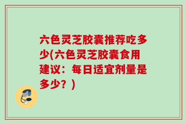 六色灵芝胶囊推荐吃多少(六色灵芝胶囊食用建议:每日适宜剂量是多少?) 六色灵芝胶囊推荐吃多少(六色灵芝胶囊食用建议:每日适宜剂量是多少?)