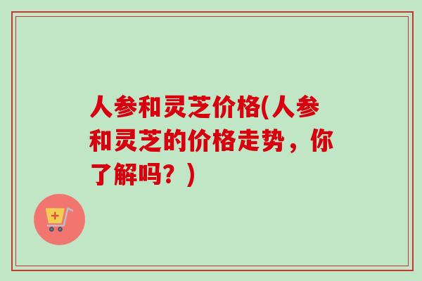 人参和灵芝价格(人参和灵芝的价格走势,你了解吗?) 人参和灵芝价格(人参和灵芝的价格走势,你了解吗?)