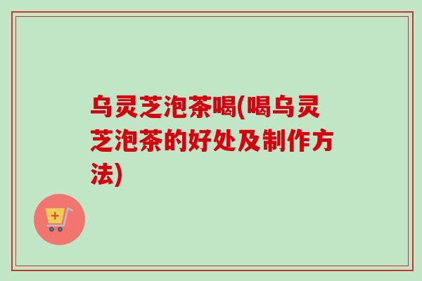 乌灵芝泡茶喝(喝乌灵芝泡茶的好处及制作方法)