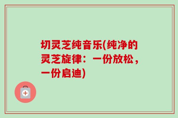 切灵芝纯音乐(纯净的灵芝旋律:一份放松,一份启迪) 切灵芝纯音乐(纯净的灵芝旋律:一份放松,一份启迪)