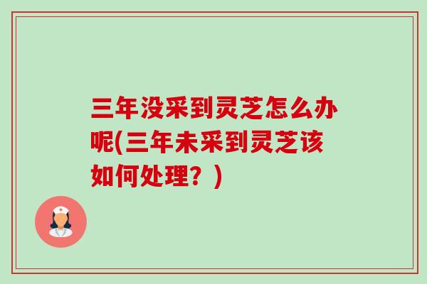 三年没采到灵芝怎么办呢(三年未采到灵芝该如何处理?) 三年没采到灵芝怎么办呢(三年未采到灵芝该如何处理?)