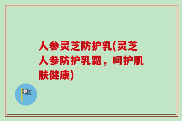 人参灵芝防护乳(灵芝人参防护乳霜,呵护健康) 人参灵芝防护乳(灵芝人参防护乳霜,呵护健康)