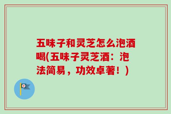 五味子和灵芝怎么泡酒喝(五味子灵芝酒:泡法简易,功效卓著!) 五味子和灵芝怎么泡酒喝(五味子灵芝酒:泡法简易,功效卓著!)