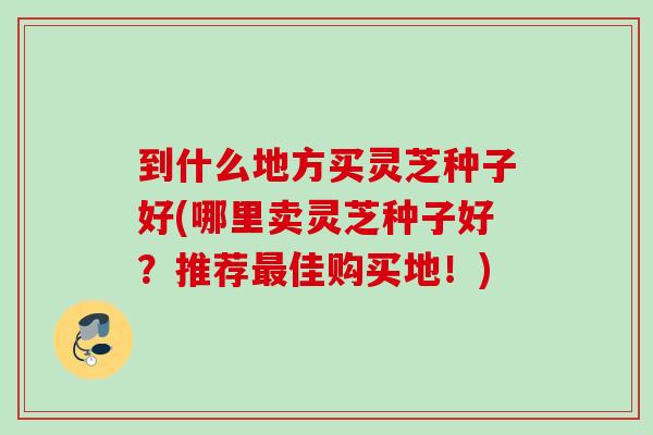 到什么地方买灵芝种子好(哪里卖灵芝种子好？推荐佳购买地！)
