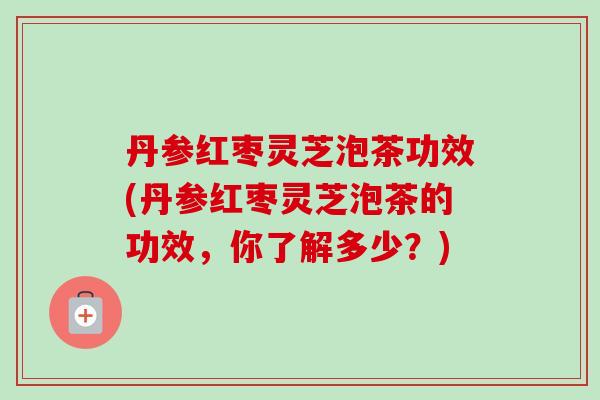 丹参红枣灵芝泡茶功效(丹参红枣灵芝泡茶的功效,你了解多少?) 丹参红枣灵芝泡茶功效(丹参红枣灵芝泡茶的功效,你了解多少?)