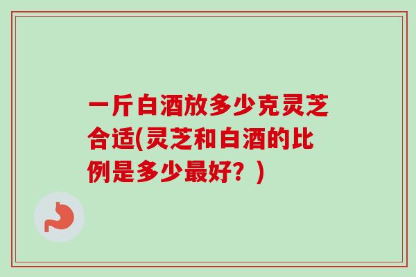 一斤白酒放多少克灵芝合适(灵芝和白酒的比例是多少好?) 一斤白酒放多少克灵芝合适(灵芝和白酒的比例是多少好?)