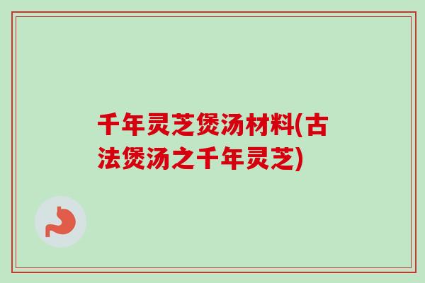 千年灵芝煲汤材料(古法煲汤之千年灵芝) 千年灵芝煲汤材料(古法煲汤之千年灵芝)