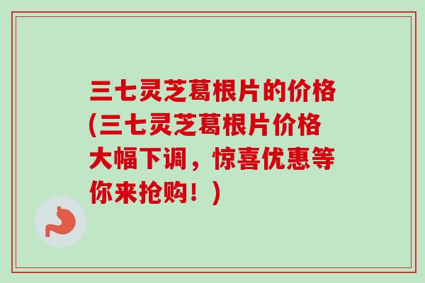 三七灵芝葛根片的价格(三七灵芝葛根片价格大幅下调,惊喜优惠等你来抢购!) 三七灵芝葛根片的价格(三七灵芝葛根片价格大幅下调,惊喜优惠等你来抢购!)