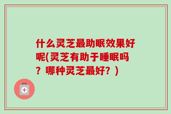 什么灵芝助眠效果好呢(灵芝有助于吗?哪种灵芝好?) 什么灵芝助眠效果好呢(灵芝有助于吗?哪种灵芝好?)