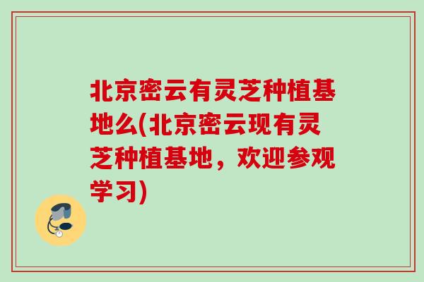 北京密云有灵芝种植基地么(北京密云现有灵芝种植基地，欢迎参观学习)