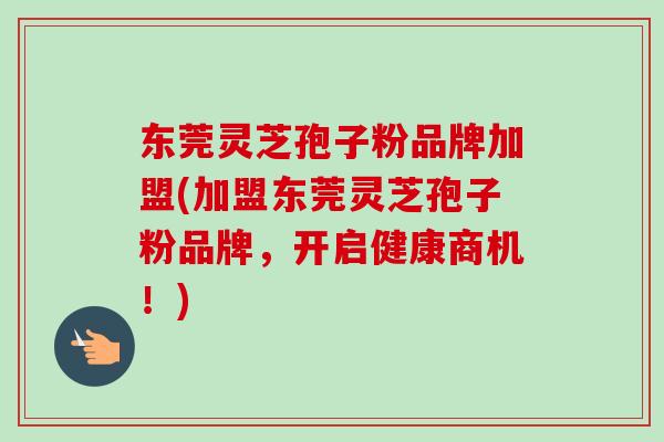 东莞灵芝孢子粉品牌加盟(加盟东莞灵芝孢子粉品牌,开启健康商机!) 东莞灵芝孢子粉品牌加盟(加盟东莞灵芝孢子粉品牌,开启健康商机!)