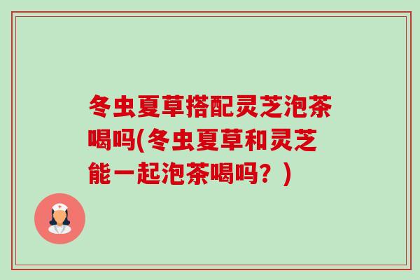 冬虫夏草搭配灵芝泡茶喝吗(冬虫夏草和灵芝能一起泡茶喝吗？)