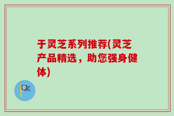 于灵芝系列推荐(灵芝产品精选,助您强身健体) 于灵芝系列推荐(灵芝产品精选,助您强身健体)