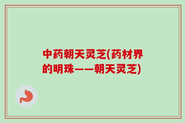 朝天灵芝(药材界的明珠——朝天灵芝)