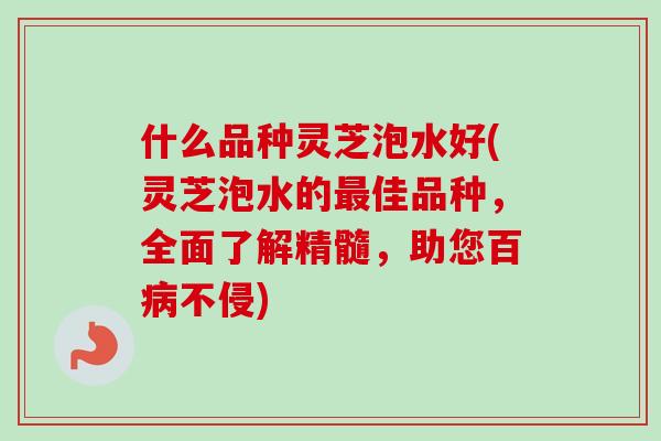 什么品种灵芝泡水好(灵芝泡水的佳品种，全面了解精髓，助您百不侵)