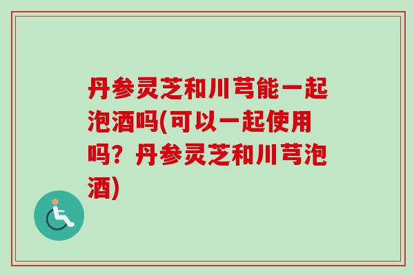 丹参灵芝和川芎能一起泡酒吗(可以一起使用吗?丹参灵芝和川芎泡酒) 丹参灵芝和川芎能一起泡酒吗(可以一起使用吗?丹参灵芝和川芎泡酒)