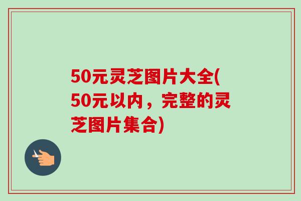 50元灵芝图片大全(50元以内，完整的灵芝图片集合)