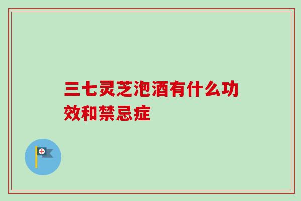 三七灵芝泡酒有什么功效和禁忌症 三七灵芝泡酒有什么功效和禁忌症
