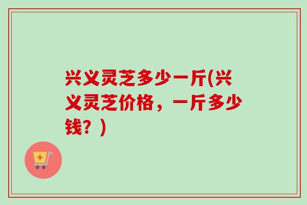 兴义灵芝多少一斤(兴义灵芝价格,一斤多少钱?) 兴义灵芝多少一斤(兴义灵芝价格,一斤多少钱?)