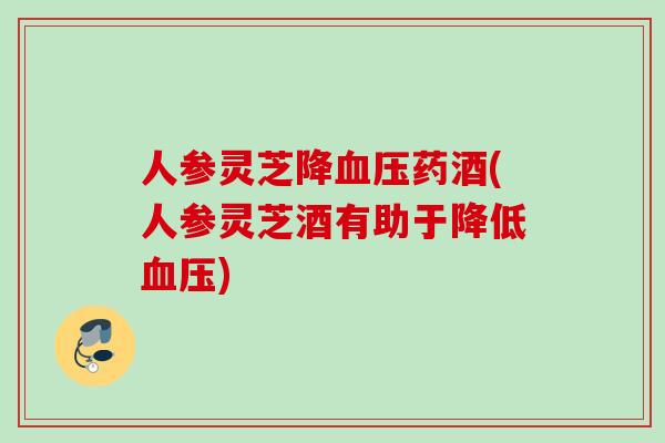 人参灵芝降药酒(人参灵芝酒有助于降低)
