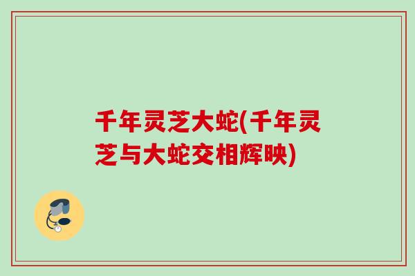 千年灵芝大蛇(千年灵芝与大蛇交相辉映) 千年灵芝大蛇(千年灵芝与大蛇交相辉映)
