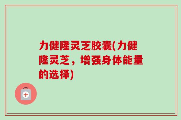 力健隆灵芝胶囊(力健隆灵芝，增强身体能量的选择)