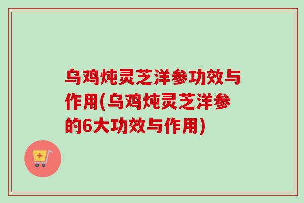 乌鸡炖灵芝洋参功效与作用(乌鸡炖灵芝洋参的6大功效与作用)