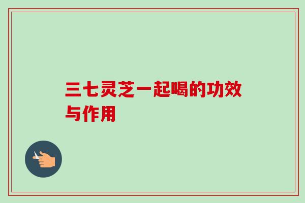 三七灵芝一起喝的功效与作用