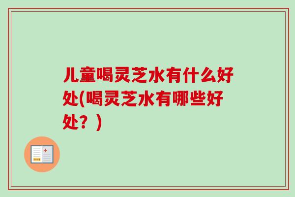 儿童喝灵芝水有什么好处(喝灵芝水有哪些好处?) 儿童喝灵芝水有什么好处(喝灵芝水有哪些好处?)