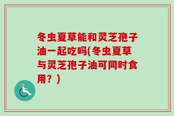 冬虫夏草能和灵芝孢子油一起吃吗(冬虫夏草与灵芝孢子油可同时食用?) 冬虫夏草能和灵芝孢子油一起吃吗(冬虫夏草与灵芝孢子油可同时食用?)