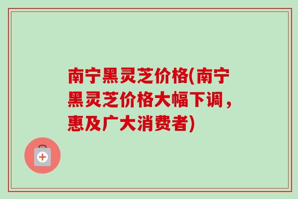 南宁黑灵芝价格(南宁黑灵芝价格大幅下调，惠及广大消费者)