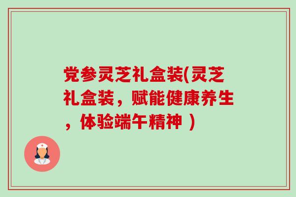 党参灵芝礼盒装(灵芝礼盒装，赋能健康养生，体验端午精神 )