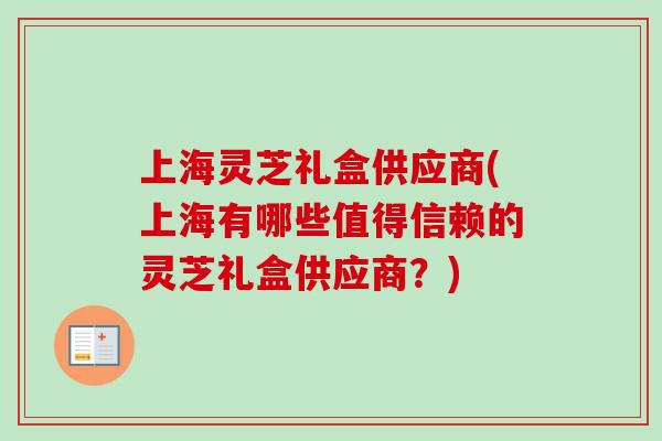 上海灵芝礼盒供应商(上海有哪些值得信赖的灵芝礼盒供应商?) 上海灵芝礼盒供应商(上海有哪些值得信赖的灵芝礼盒供应商?)
