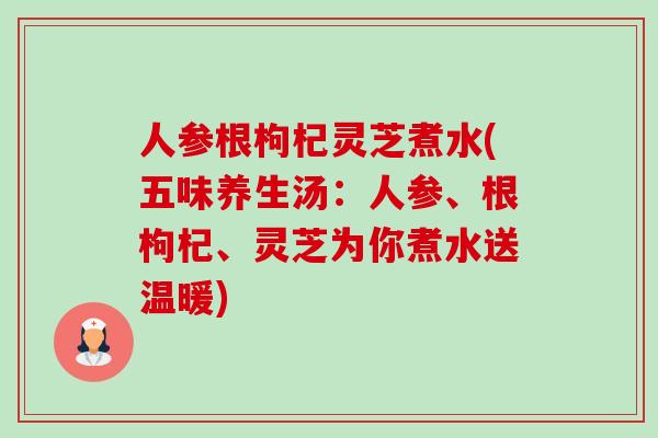 人参根枸杞灵芝煮水(五味养生汤：人参、根枸杞、灵芝为你煮水送温暖)