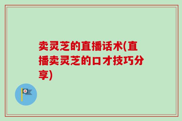 卖灵芝的直播话术(直播卖灵芝的口才技巧分享)