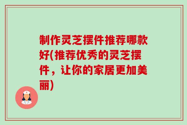 制作灵芝摆件推荐哪款好(推荐优秀的灵芝摆件，让你的家居更加美丽)