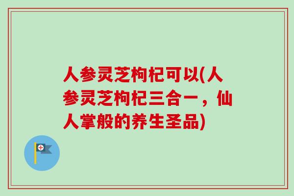 人参灵芝枸杞可以(人参灵芝枸杞三合一,仙人掌般的养生圣品) 人参灵芝枸杞可以(人参灵芝枸杞三合一,仙人掌般的养生圣品)