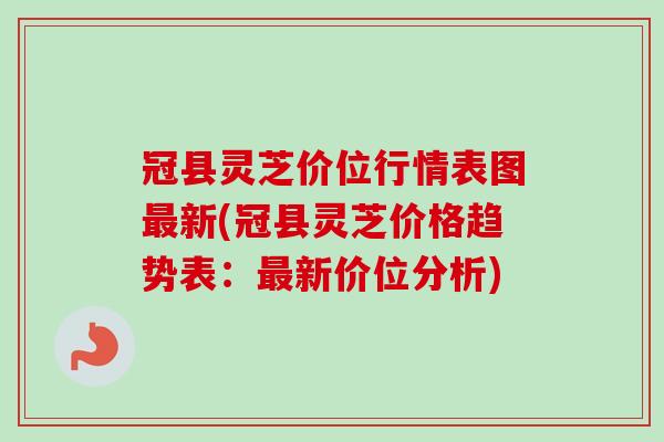 冠县灵芝价位行情表图新(冠县灵芝价格趋势表:新价位分析) 冠县灵芝价位行情表图新(冠县灵芝价格趋势表:新价位分析)