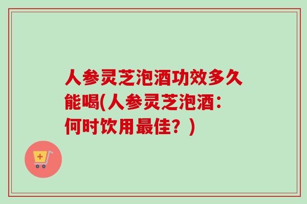 人参灵芝泡酒功效多久能喝(人参灵芝泡酒:何时饮用佳?) 人参灵芝泡酒功效多久能喝(人参灵芝泡酒:何时饮用佳?)
